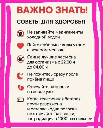 ВАЖНО ЗНАТЬ!
СОВЕТЫ ДЛЯ ЗДОРОВЬЯ

Не запивайте медикаменты холодной водой
Пейте побольше воды утром, а вечером меньше
Самые лучшие часы сна для организма с 22.00 ч до 04.00 ч
Не ложитесь сразу после приёма пищи
Отвечайте на звонки на левое ухо
Когда телефонная батарея почти разряжена и осталась одна полоска, не отвечайте на звонки, т.к. радиация в 1000 раз сильнее