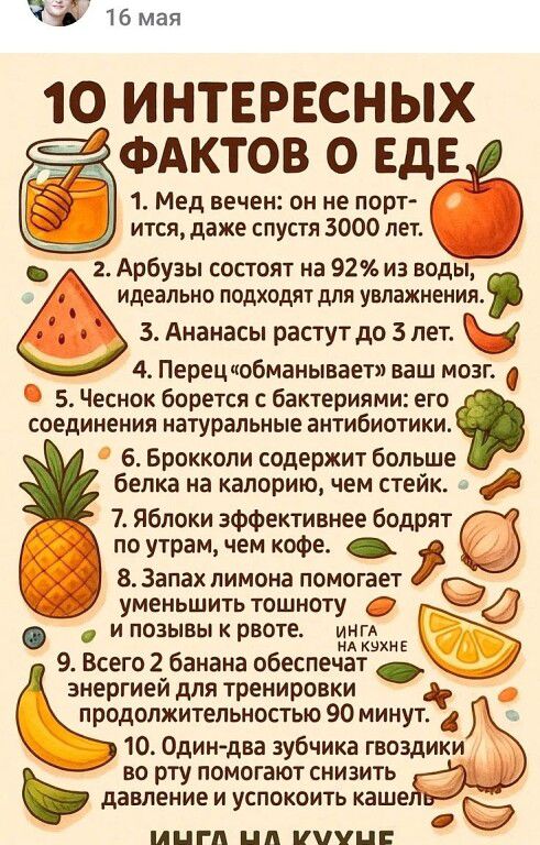 10 интересных фактов о еде
1. Мед вечен: он не портится, даже спустя 3000 лет.
2. Арбузы состоят на 92% из воды, идеально подходят для увлажнения.
3. Ананасы растут до 3 лет.
4. Перец «обманывает» ваш мозг.
5. Чеснок борется с бактериями: его соединения — натуральные антибиотики.
6. Брокколи содержит больше белка на калории, чем стейк.
7. Яблоки эффективнее бодрят по утрам, чем кофе.
8. Запах лимона помогает уменьшить тоску и позывы к рвоте.
9. Всего 2 банана обеспечат энергией для тренировки продолжительностью 90 минут.
10. Один-два зубчика гвоздики во рту помогают снизить давление и успокоить кашель