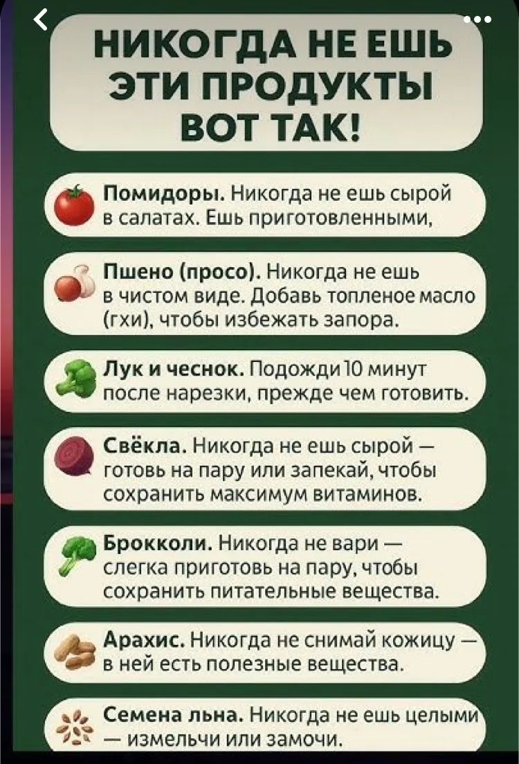 НИКОГДА НЕ ЕШЬ ЭТИ ПРОДУКТЫ ВОТ ТАК!\nПомидоры. Никогда не ешь сырой в салата. Ешь приготовленными,\nПшено (просо). Никогда не ешь в чистом виде. Добавь топленое масло (гхи), чтобы избежать запора.\nЛук и чеснок. Подожди 10 минут после нарезки, прежде чем готовить.\nСвёкла. Никогда не ешь сырой — готовь на пару или запеки, чтобы сохранить максимум витаминов.\nБрокколи. Никогда не вари — слегка приготовь на пару, чтобы сохранить питательные вещества.\nАрахис. Никогда не снимай кожицу — в ней есть полезные вещества.\nСемена льна. Никогда не ешь цельными — измельчи или замочи.