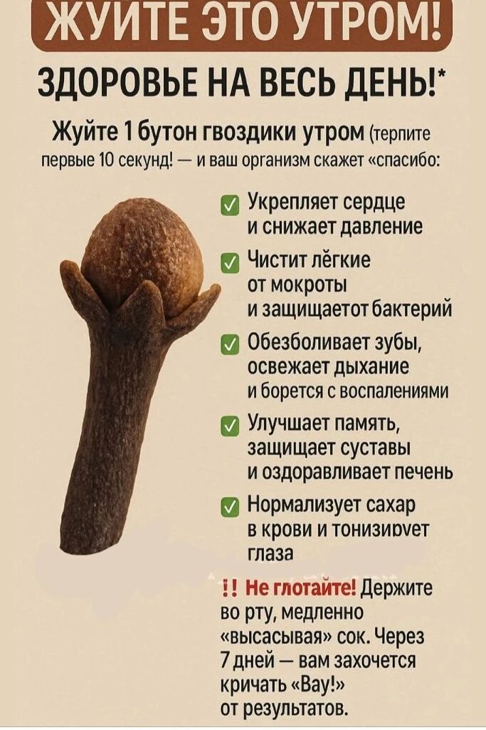 ЖУЙТЕ ЭТО УТРОМ! ЗДОРОВЬЕ НА ВЕСЬ ДЕНЬ! Жуйте 1 бутон гвоздики утром (терпите первые 10 секунд) — и ваш организм скажет «спасибо»: укрепляет сердце и снижает давление; чистит лёгкие от мокроты и защищает от бактерий; обезболивает зубы, освежает дыхание и борется с воспалениями; улучшает память, защищает суставы и оздоравливает печень; нормализует сахар в крови и тонизирует глаза. Не глотайте! Держите во рту, медленно «высасывая» сок. Через 7 дней — вам захочется кричать «Вау!» от результатов.