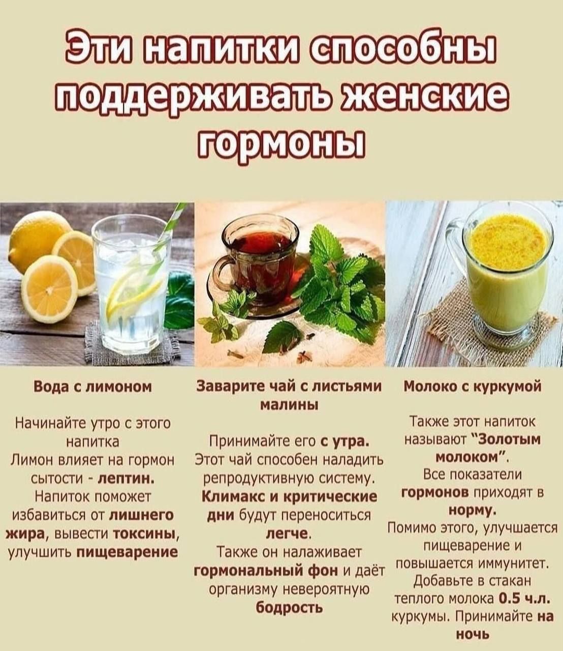 Эти напитки способны поддерживать женские гормоны
Вода с лимоном — Начинайте утро с этого напитка. Лимон влияет на гормон лептин; напиток помогает избавиться от лишнего жира, вывести токсины, улучшить пищеварение.
Заварите чай с листьями малины — Примите с утра. Этот чай способен наладить репродуктивную систему; климакс и критические дни переносятся легче; налаживает гормональный фон и дарит бодрость.
Молоко с куркумой — Золотое молоко. Помогает нормализовать показатели гормонов, улучшает пищеварение и иммунитет; пейте тёплым.