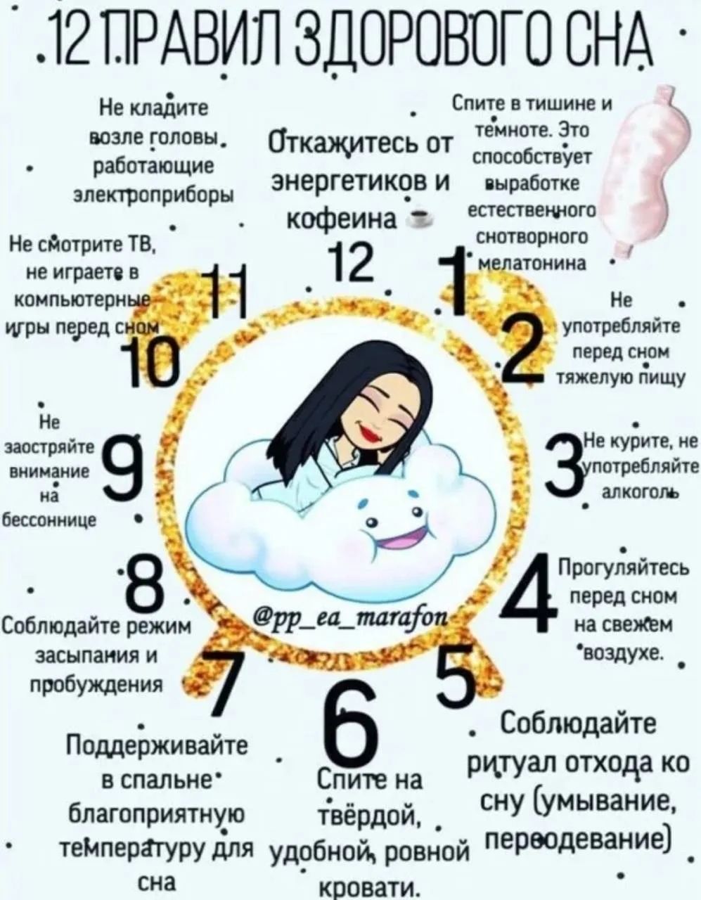 12 правил здорового сна: Не кладите возле головы электроприборы. Снимйте в тишине и темноте — это способствует выработке мелатонина. Откажитесь от энергетиков и кофеина. Не кушайте тяжёлую пищу перед сном. Прогуливайтесь перед сном на свежем воздухе. Спите на твёрдой, удобной кровати. Соблюдайте режим засыпания и пробуждения. Поддерживайте комфортную температуру в спальне.
