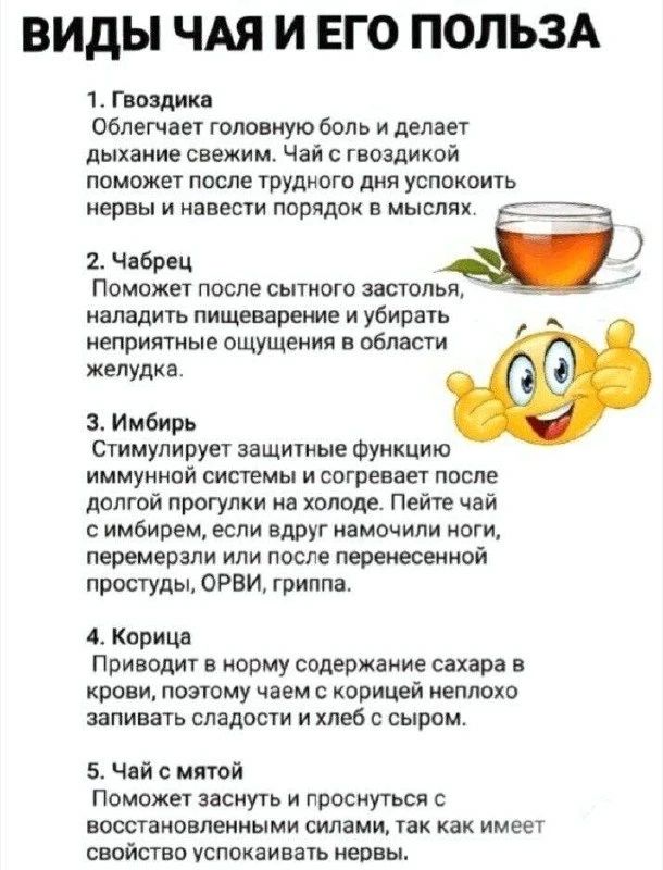 Виды чая и его польза
1. Гвоздика: облегчает головную боль, освежает дыхание, успокаивает нервы.
2. Чабрец: улучшает пищеварение, снимает неприятные ощущения в желудке.
3. Имбирь: стимулирует иммунитет, согревает после холодной прогулки или простуды.
4. Корица: нормализует сахар в крови, хорошо с чаем и сладостями.
5. Чай с мятой: успокаивает нервы, помогает заснуть.