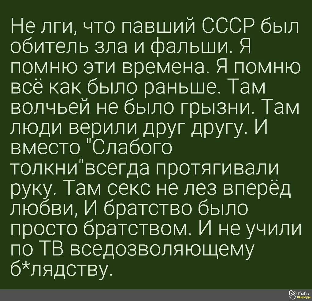 Не лги что павший СССР был обитель зла и фальши Я помню эти времена Я помню всё как было раньше Там волчьей не было грызни Там люди верили друг другу И вместо Слабого толкнивсегда протягивали руку Там секс не лез вперёд любви И братство было просто братством И не учили по ТВ вседозволяющему блядству