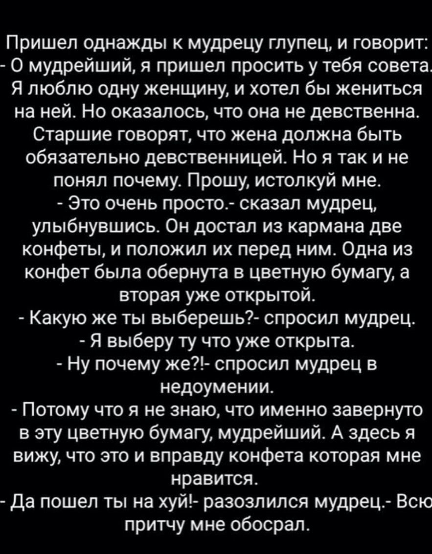 Пришел однажды к мудрецу глупец и говорит 0 мудрейший я пришел просить у тебя совета Я люблю одну женщину и хотел бы жениться на ней Но оказалось что она не девственна Старшие говорят что жена должна быть обязательно девственницей Но я так и не понял почему Прошу истолкуй мне Это очень просто сказал мудрец улыбнувшись Он достал из кармана две конфеты и положил их перед ним Одна из конфет была обер