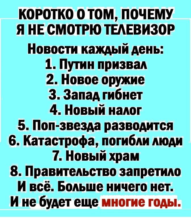 КОРОТКО О ТОМ ПОЧЕМУ Я НЕ СМОТРЮ ТЕАЕВИЗОР Новости каждый день 1 Путин призвал 2 Новое оружие 3 Запад гибнет 4 Новый налог 5 Поп звезда разводится 6 Катастрофа погибли люди 7 Новый храм 8 Правительство запретило И всё Больше ничего нет И не будет еще многие годы