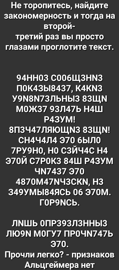 Не торопитесь найдите закономерность и тогда на второй третий раз вы просто глазами проглотите текст 94НН03 СООбЩЗНМЗ ПОК43Ы8437 К4КМ3 У9М8М73ЛЬНЫ3 83ЩМ М0Ж37 93Л47Ь Н4Ш Р43УМ 8П3Ч47ЛЯЮЩМ3 83ЩМ СН4Ч4Л4 370 было 7РУ9Н0 НО СЗЙЧ4С Н4 Э70Й С7Р0К3 84Ш Р43УМ ЧМ7437 Э70 4870М47МЧ30КМ НЗ 349УМЫ84ЯСЬ 06 Э70М Г0Р9МСЬ ЛМШЬ 0ПР393Л3ННЫ3 ЛЮ9М МОГУ7 ПРОЧМ747Ь Э70 Прочли легко признаков Альцгеймера нет
