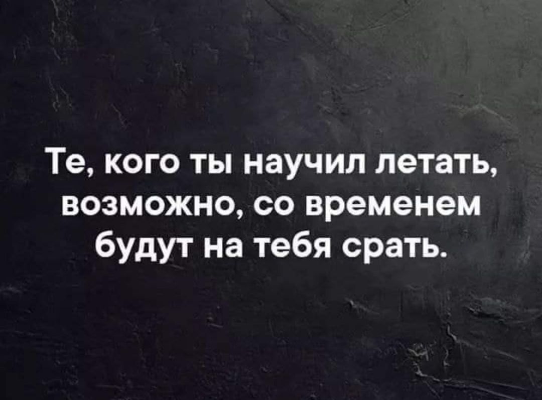 Те кого ты научил летать возможно со временем будут на тебя срать