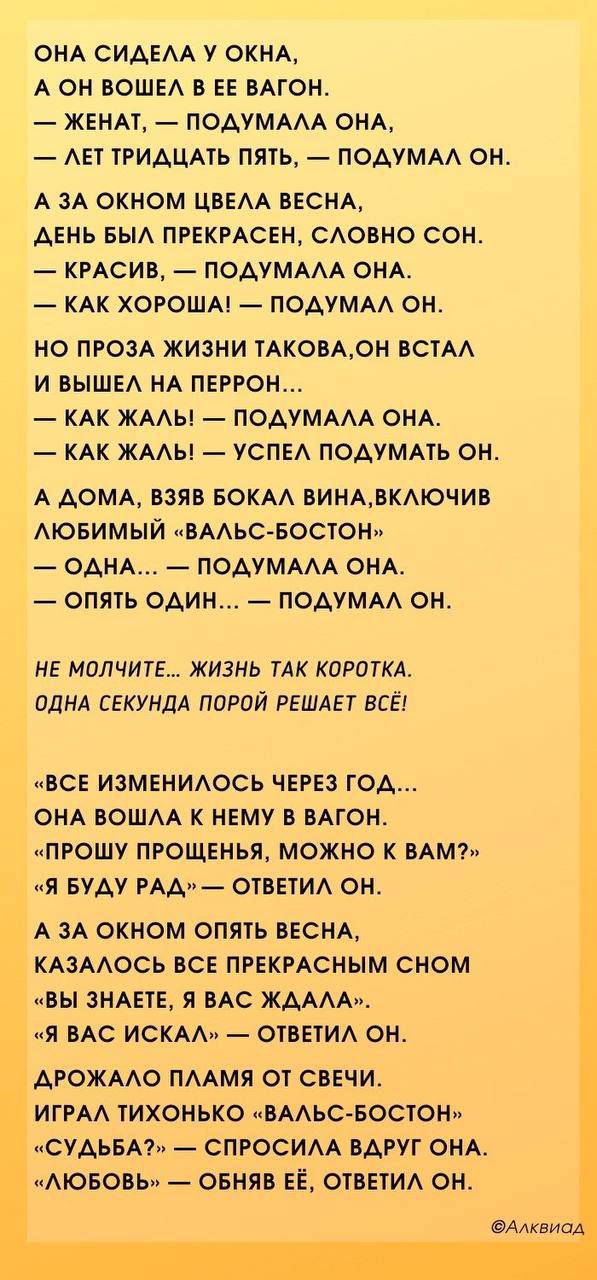 ОНА СИДЕЛА У ОКНА А ОН ВОШЕЛ В ЕЕ ВАГОН ЖЕНАТ ПОДУМАЛА ОНА ЛЕТ ТРИДЦАТЬ ПЯТЬ ПОДУМАЛ ОН А ЗА ОКНОМ ЦВЕЛА ВЕСНА ДЕНЬ БЫЛ ПРЕКРАСЕН СЛОВНО СОН КРАСИВ ПОДУМАЛА ОНА КАК ХОРОША ПОДУМАЛ ОН НО ПРОЗА ЖИЗНИ ТАКОВАОН ВСТАЛ И ВЫШЕЛ НА ПЕРРОН КАК ЖАЛЬ ПОДУМАЛА ОНА КАК ЖАЛЬ УСПЕЛ ПОДУМАТЬ ОН А ДОМА ВЗЯВ БОКАЛ ВИНАВКЛЮЧИВ ЛЮБИМЫЙ ВАЛЬС БОСТОН ОДНА ПОДУМАЛА ОНА О