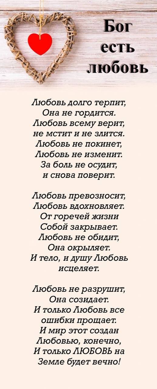 Любовь долго терпит Она не гордится Любовь всему верит не мстит и не злится Любовь не покинет Любовь не изменит За боль не осудит и снова поверит Любовь превозносит Любовь вдохновляет От горечей жизни Собой закрывает Любовь не обидит Она окрыляет И тело и душу Любовь исцеляет Любовь не разрушит Она созидает И только Любовь все ошибки прощает И мир 