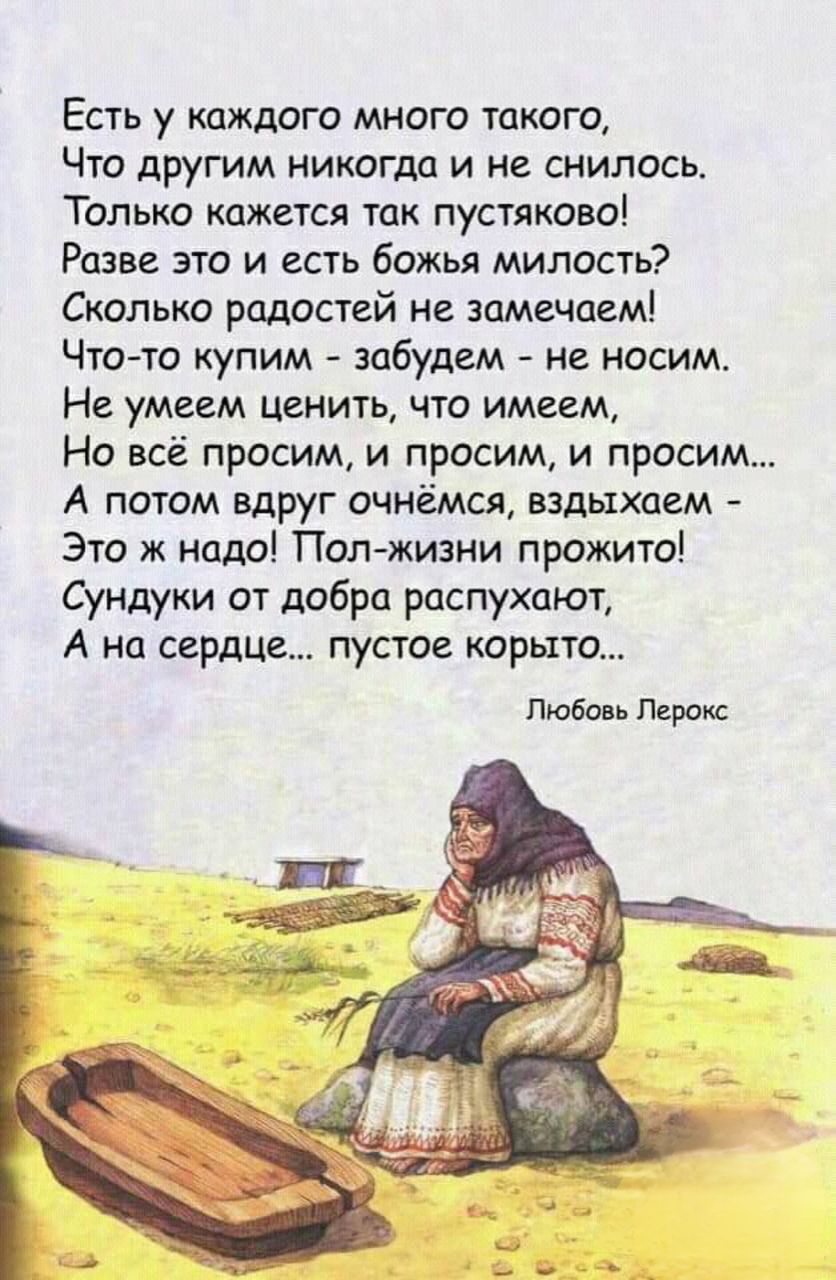 Есть у каждого много такого Что другим никогда и не снилось Только кажется так пустяково Разве это и есть божья милость Сколько радостей не замечаем Что то купим забудем не носим Не умеем ценить что имеем Но всё просим и просим и просим А потом вдруг очнёмся вздыхаем Это ж надо Пол жизни прожито Сундуки от добра распухают А на сердце пустое корыто 