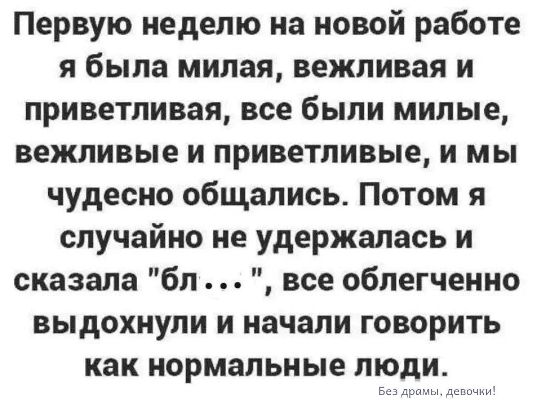 Первую неделю на новой работе я была милая, вежливая и приветливая, все были милые, вежливые и приветливые, и мы чудесно общались. Потом я случайно не удержалась и сказала 'бл...', все облегченно выдохнули и начали говорить как нормальные люди. Без драмы, девочки!