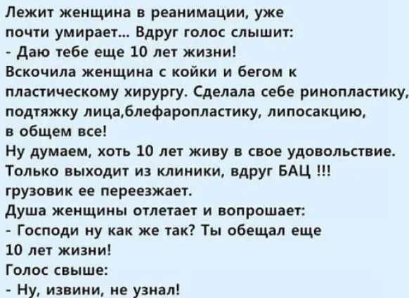 Лежит женщина в реанимации уже почти умирает Вдруг голос слышит Даю ебе еще 10 лет жизни Вскочила женщина с койки и бегом к пластическому хирургу Сделала себе ринопластику подтяжку лицаблефаропластику липосакцию в общем все Ну думаем хоть 10 лет живу в свое удовольствие Только выходит из клиники вдруг БАЦ грузовик ее переезжаег душа ЖЕНЩИНЫ ОТЛЕТЗЕТ И ОПРОШЗЕТ Господи ну как же так Ты обещал еще 1