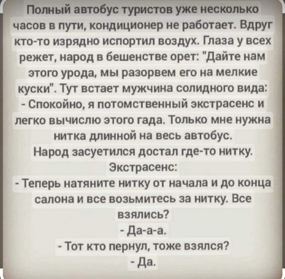 в1 4 ьд яъл_ часов в пути кондиционер не работает Вдруг кто то изрядно испортил воздух Глаза у всех режет народ в бешенстве орет дайте нам этого урода мы разорвем его на мелкие куски Тут встает мужчина солидного вида Спокойно я потомственный экстрасенс и легко вычислю этого гада Только мне нужна нитка длинной на весь автобус Народ засуетился достал гдето нитку Экстрасенс Теперь натяните нитку от н