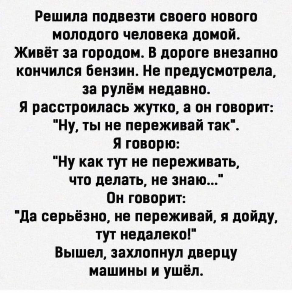 Решила подвезти своего нового молодого человека домой Живёт за городом В дороге внезапно кончился бензин Не предусмотрела за рулём недавно я расстроилась жутко а он говорит Ну ты не переживай так я говорю Ну как тут не переживать что делать не знаю Он говорит да серьёзно не переживай я дойду тут недалеко Вышел захлопнул дверцу машины и ушёл