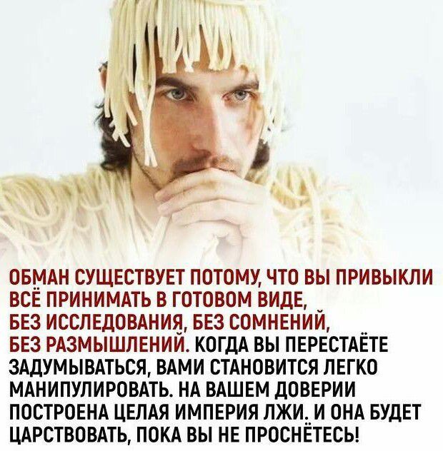 ОБМАН СУЩЕСТВУЕТ ПОТОМУ ЧТО ВЫ ПРИВЫКЛИ ВСЁ ПРИНИМАТЬ В ГОТОВОМ ВИДЕ БЕЗ ИССЛЕДОВАНИЯ БЕЗ СОМНЕНИЙ БЕЗ РАЗМЫШЛЕНИЙ КОГДА ВЫ ПЕРЕСТАЁТЕ 3АДУМЫВАТЬСЯ ВАМИ СТАНОВИТСЯ ПЕГКО МАНИПУПИРОВАТЬ НА ВАШЕМ ДОВЕРИИ ПОСТРОЕНА ЦЕПАЯ ИМПЕРИЯ ЛЖИ_И ОНА БУДЕТ ЦАРСТВОВАТЬ ПОКА ВЫ НЕ ПРОСНЕТЕСЬ