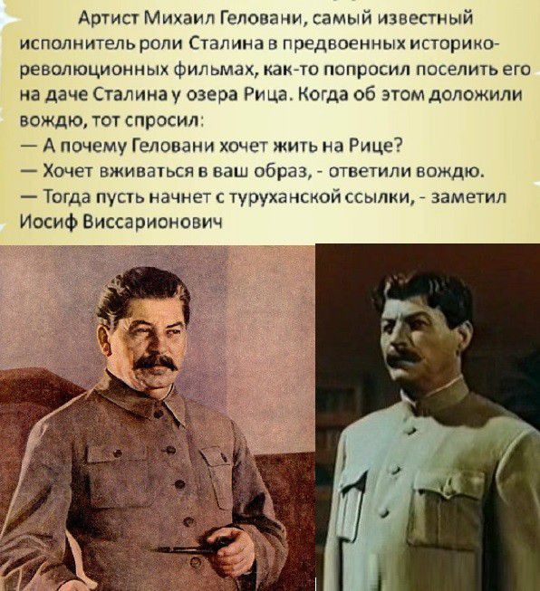 Артист михаил геловани, самый известный исполнитель роли сталина в предвоенных историко революционных фильмах, както попросил поселить его на даче сталина у озера рица. Когда об этом доложили вождю, тот спросил  апочему геловани хочет жить на рице?  Хочет вживаться в ваш образ,  ответили вождю.  Тогда пусть начнет с туруханской ссылки,  заметил иосиф виссарионович
