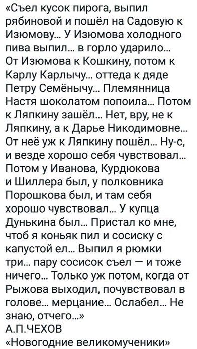 «съел кусок пирога, выпил рябиновой и пошёл на садовую к изюмову... У изюмова холодного пива выпил... В горло ударило... От изюмова к кошкину, потом к карлу карлычу... Оттеда к дяде петру семёнычу... Племянница настя шоколатом попоила... Потом к ляпкину зашёл... Нет, вру, не к ляпкину, а к дарье никодимовне... От неё уж к ляпкину пошёл... Нус, и везде хорошо себя чувствовал... Потом у иванова, курдюкова и шиллера был, у полковника порошкова был, и там себя хорошо чувствовал... У купца дунькина был... Пристал ко мне, чтоб я коньяк пил и сосиску с капустой ел... Выпил я рюмки три... Пару сосисок съел  и тоже ничего... Только уж потом, когда от рыжова выходил, почувствовал в голове... Мерцание... Ослабел... Не знаю, отчего...» а.п.чехов «новогодние великомученики»