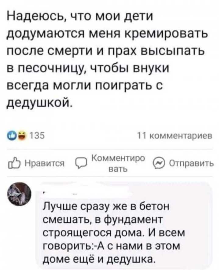 Надеюсь что мои дети додумаются меня кремировать после смерти и прах высыпать в песочницу чтобы внуки всегда могли поиграть с дедушкой 0135 11 комментариев Нравиюя шужит стран Лучше сразу же в бетон смешать в Фундамент строящегося дома и всем говоритьА нами в этом доме ещё и дедушка