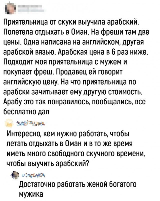 ч Приятельница от скуки выучила арабский Полетела отдыхать в Оман На Фреши там две цены Одна написана на английском другая арабской вязью Арабская цена в 6 раз ниже Подходит моя приятельница с мужем и покупает Фреше Продавец ей говорит английскую цену На что приятельница по арабски зачитывает ему другую стоимость Арабу это так понравилось пообщались все бесплатно дал 111 Интересно кем нужно работа