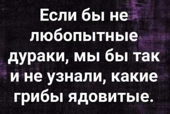 Если бы не любопытные дураки мы бы так и не узнали какие грибы ядовитые