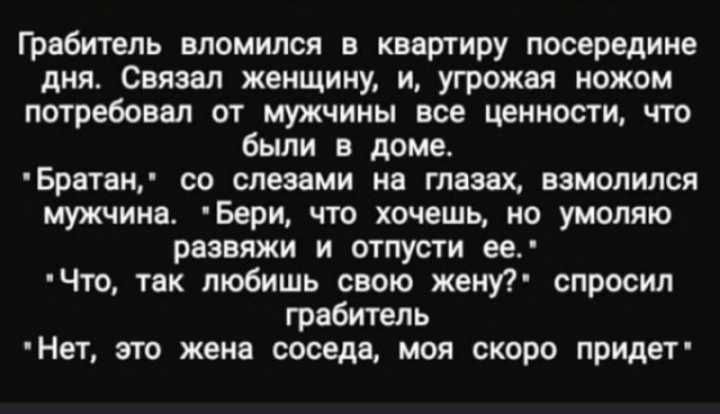 Гребитель вломился в квартиру посередине дня Связал женщину и угрожая ножом потребовал от мужчины все ценности что были в доме Братаи со слезами на глазах ввиштлся мужчина Бери что хочешь ио умоляю рвэвяжи и отпусти ее Что так любишь свою женуР спросил грабитель Нет это жена соседи моя скоро придет