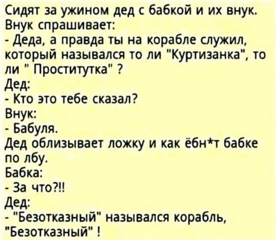 Сидят за ужином дед бабкой и их внук Внук спрашивает Деда а правда ты на корабле служил который назывался то ли Куртизанка то ли Проститутка дед Кто это тебе сказал Внук Бабуля Дед облизывает ложку и как ёбнт бабке по лбу Бабка За что Дед Безотхазный назывался корабль Безотказиый
