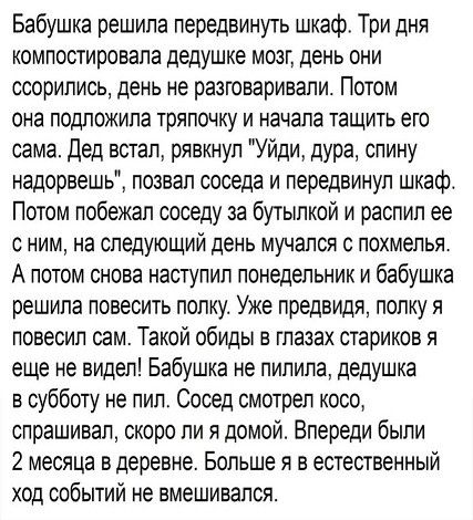 Бабушка решила передвинуть шкаф Три дня компостировапа дедушке мозг день они ссорились день не разговаривали Потом она подложила тряпочку и начала тащить его сама дед встал рявкнул Уйди дура спину надорвешь позвал соседа и передвинул шкафо Потом побежал соседу за бутылкой и распил ее с ним на следующий день мучался с похмелья А потом снова наступил понедельник и бабушка решила повесить полку Уже п