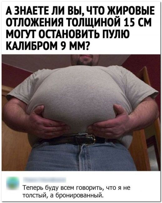 А ЗНАЕТЕ ЛИ ВЫ ЧТО ЖИРОВЫЕ ОТЛОЖЕНИЯ ТОЛЩИНОЙ 15 СМ МОГУТ ОСТАНОВИТЬ ПУШО КАЛИБРОМ 9 ММ Теперь буду всем говорить что я не толстый а бронированный