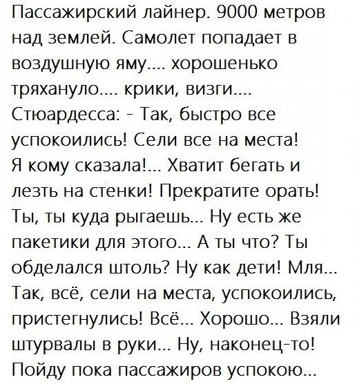 Пассажирский лайнер 9000 метров над землей Самолет попадает в воздушную яму хорошенько тряхануло крики визги Стюардесса Так быстро все успокоились Сели все на места Я кому сказала__ Хватит бегать и лезть на стенки Прекратите орать Ты ты куда рыгаешь Ну есть же пакетики для этого А ты что Ты обделался штоль Ну как дети Мля Так всё сели на места успокоились пристегнулись Всё Хорошо Взяли штурвалы в 