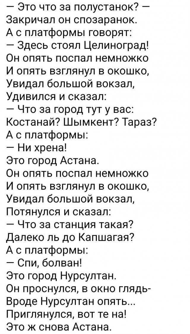 Это что за полустанок Закричал он спозаранок А с платформы говорят Здесь стоял Целиноград Он опять поспал немножко И опять взглянул в окошко Увидал большой вокзал Удивился и сказал Что за город тут у вас Костанай Шымкент Тараз А с платформы Ни хрена Это город Астана Он опять поспал немножко И опять взглянул в окошко Увидал большой вокзал Потянулся и сказал Что за станция такая далеко ль до Капшага