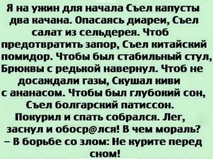 я на ужин для начала Съел капусты два качаиа Опасаясь диареи съел салат и сельдерея Чтоб предотвратить запор Съеп китайский помидор Чтобы был стабильный стул Брюквы редькой навернул Чтоб не досаждали газы кушал киви с ананасом Чтобы был глубокий сои Съел болгарский патиссои Покурил и спать собрался Лег заснул и обосрлск В чем мораль В борьбе со мои Не курите перед сном