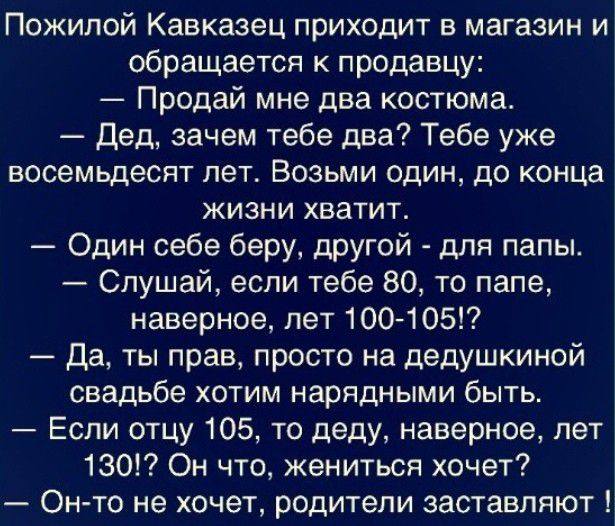 Пожилой Кавказец приходит в магазин и обращается к продавцу Продай мне два костюма Дед зачем тебе два Тебе уже восемьдесят лег Возьми один до конца жизни хватит Один себе беру другой для папы Слушай если тебе 80 то лапе наверное пет 100105 Да ты прав просто на дедушкиной свадьбе хотим нарядными быть Если отцу 105 то деду наверное лет 130 Он что жениться хочет Он то не хочет родители заставляют