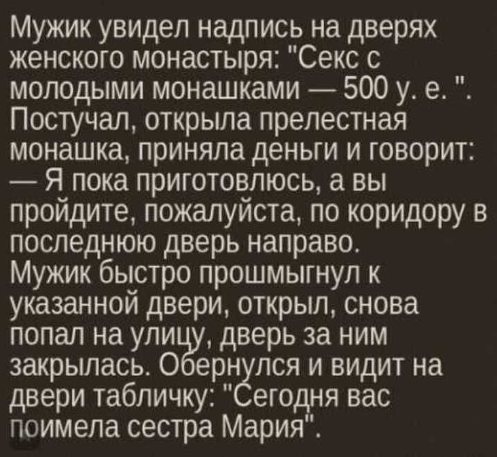 Мужик увидел надпись на дверях женского монастыря Секс с молодыми монашками 500 у е Постучал открыла прелестная монашка приняла деньги и говорит Я пока приготовпюсь а вы пройдите пожалуйста по коридору в последнюю дверь направо Мужик быстро прошмыгнул к указанной двери открыл снова попал на упи дверь за ним закрылась О ерн пся и видит на двери табличку егодня вас поимела сестра Мария