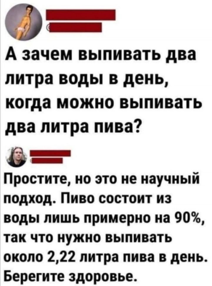 0 _ А зачем выпивать два литра воды в день когда МОЖНО выпивать два литра пива в _ Простите но это не научный подход Пиво состоит из воды лишь примерно на 90 так что нужно выпивать около 222 литра пива в день Берегите здоровье