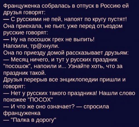 Француженка собралась в отпуск в Россию ей друзья говорят С русскими не пей напоит по кругу пустят Она приехала не пьет уже перед отъадом русские говорят Ну на посошок грех не выпить Наппипи трхнупи Она по приезду домой рассказывает друзьям Месяц ничего и тут у русских праздник посошок напоили и Узнайте хоть что за праздник такой друзья перерыв все энциклопедии пришли и говорят Нет у русских таког