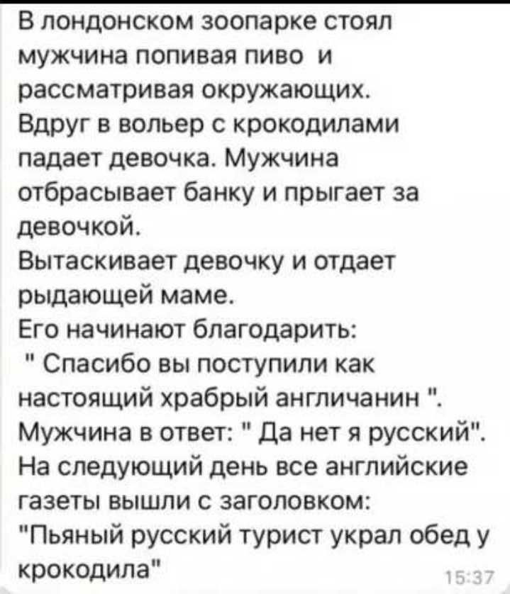 В лондонском зоопарке стоял мужчина попивая пиво и рассматривая окружающих Вдруг в вольер с крокодилами падает девочка Мужчина отбрасывает банку и прыгает за девочкой Вытаскивает девочку и отдает рыдающей маме Его начинают благодарить Спасибо вы поступили как настоящий храбрый англичанин Мужчина в ответ да нет я русский На следующий день все английские газеты вышли с заголовком Пьяный русский тури