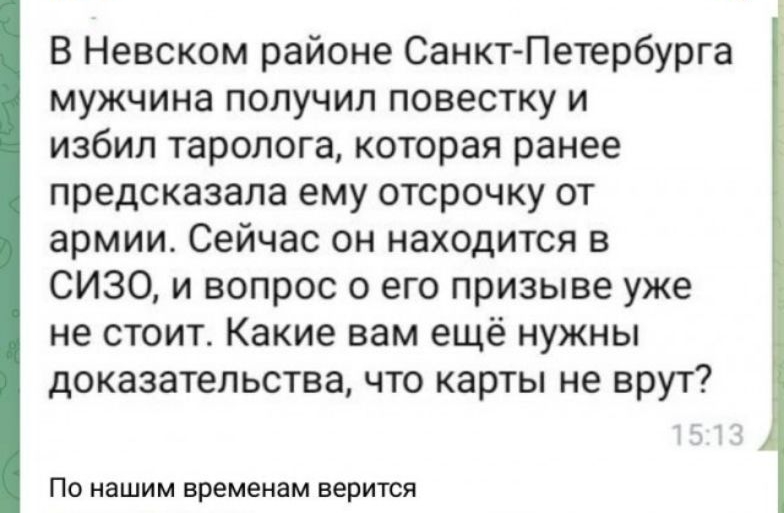 Вим В Невском районе Санкт Петербурга мужчина получил повестку и избил таролога которая ранее предсказала ему отсрочку от армии Сейчас он находится в СИЗО и вопрос о его призыве уже не стоит Какие вам ещё нужны доказательства что карты не врут По нашим временам верится твпопг1227ЬЫ 7 2 0 Вы 21 а 1 1 15