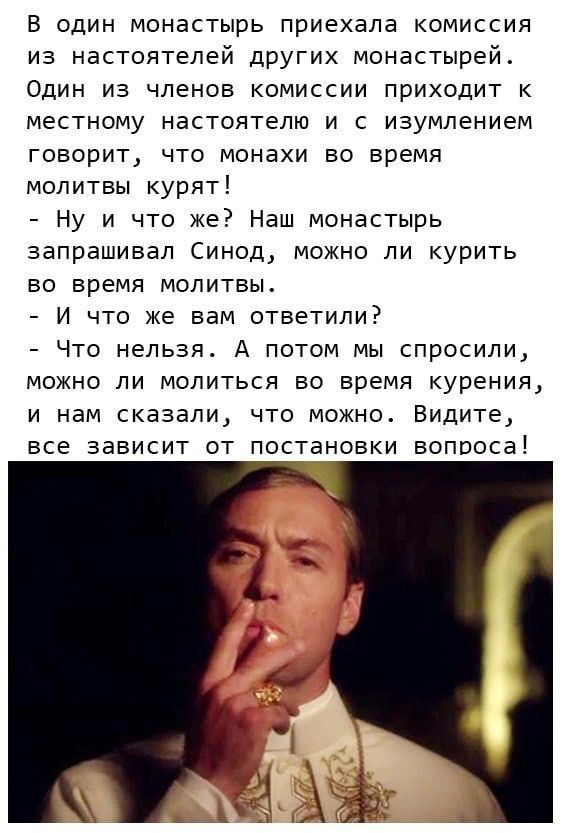 В один монастырь приехала комиссия из настоятепей других монастырей Один из членов комиссии приходит к местному настоятелю и с изумлением говорит что монахи во время молитвы курят Ну и что же Наш монастырь запрашивал Синод можно ли курить во время молитвьъ И что же вам ответили Что нельзя А потом мы спросили МОЖНО ЛИ МОЛИТЬСЯ ВО ВРЕМЯ курения И нам сказали ЧТО МОЖНО ВИДИТЁ все зависит от постановк