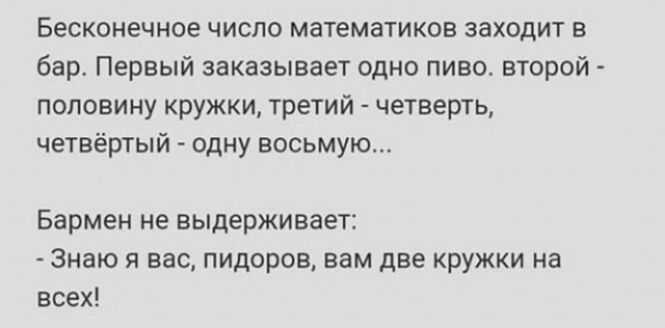 Бесконечное число математиков заходит в бар Первый заказывает одно пиво второй половину кружки третий четверть четвёртый одну восьмую Бармен не выдерживает Знаю я вас пидоров вам две кружки на всех