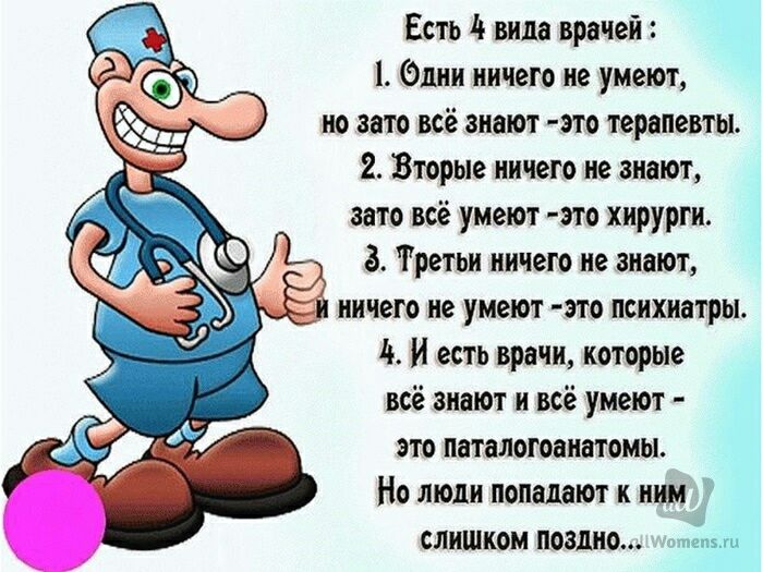 Есть 11 вида врачей Элин ничего не умеют но то всё знают это терапевты 2 Вторые ничего не знают зато всё умеют это хирурги Третьи ничего не знают ничгго не умеют это психиатры 4 и есть врачи которые всё знают и всё умеют это паталотоанатомы Но люди попадают к ним СЛИШКОМ ПОЗШЮ нем