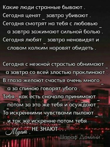 Какие люди странные бывают Сегодня ценят завтра убивают Сегодня смотрт на тебя с любовью а завтра зажимают сильной больюй Сегодня любят завтра ненавидят и словом копкиЁл норовят обидеть Сегодня с нежной страстью обнимают а завтра со всей злостью проклинают В глаза желают счастья очень много ___ _ 19 а за спиною говорятуого __ _1 есть сна апа принимают ___ потом за это же тебя и суждают То искренни