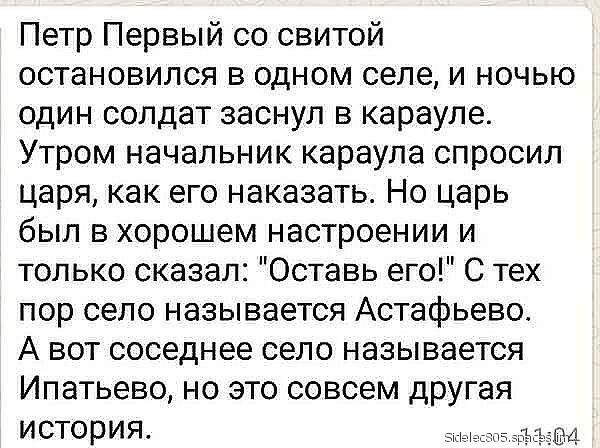 Петр Первый со свитой остановился в одном селе и ночью один солдат заснул в карауле Утром начальник караула спросил царя как его наказать Но царь был в хорошем настроении и только сказал Оставь его С тех пор село называется Астафьево А вот соседнее село называется Ипатьево но это совсем другая история