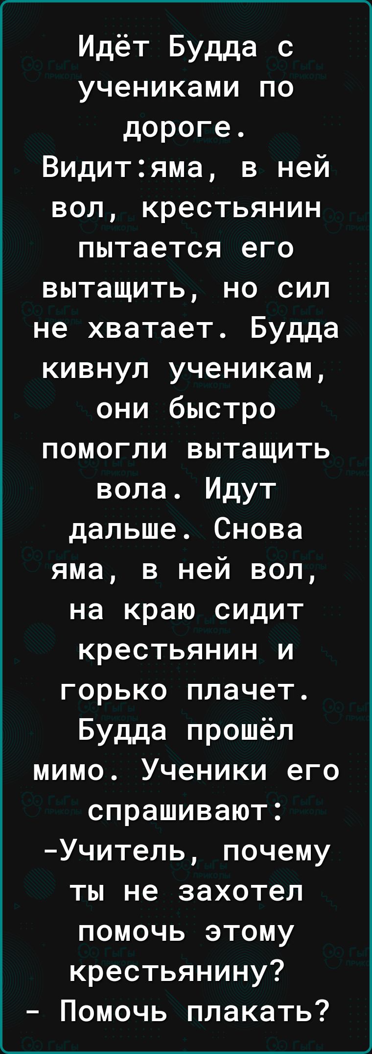 Идёт Будда с учениками по дороге Видитяма в ней вол крестьянин пытается его вытащить но сил не хватает Будда кивнул ученикам они быстро помогли вытащить вола Идут дальше Снова яма в ней вол на краю сидит крестьянин и горько плачет Будда прошёл мимо Ученики его спрашивают Учитель почему ты не захотел помочь этому крестьянину Помочь плакать