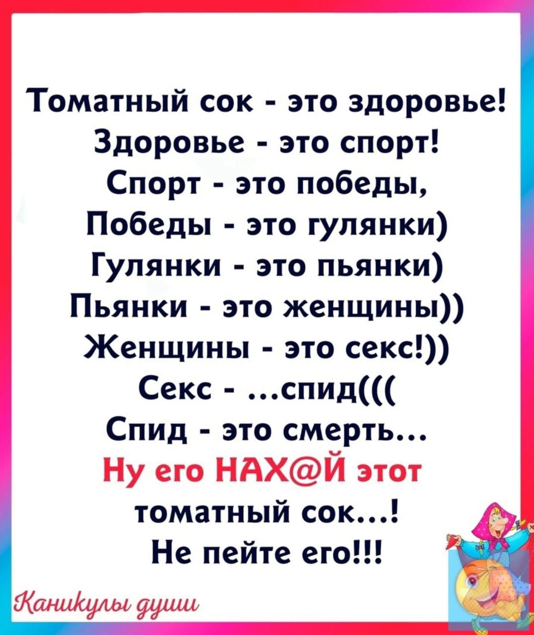 Томатный сок это здоровье Здоровье это спорт Спорт это победы Победы это гулянки Гулянки это пьянки Пьянки это женщины Женщины это секс Секс спид Спид это смерть Ну его НАХЙ этот томатный сек Не пейте его аниульд