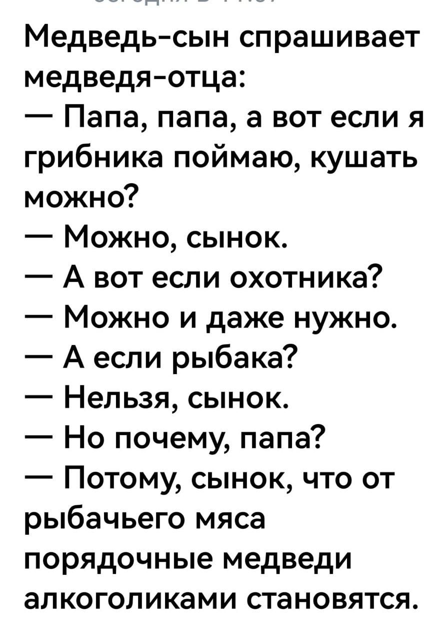 Медведь сын спрашивает медведя отца Папа папа а вот если я грибника поймаю кушать можно Можно сынок А вот если охотника Можно и даже нужно Аесли рыбака Нельзя сынок Но почему папа Потому сынок что от рыбачьего мяса порядочные медведи алкоголиками становятся