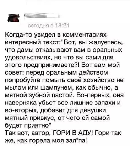 Когдато увидел в комментариях интересный текстВот вы жалуетесь что дамы отказывают вам в оральных удовольствиях но что вы сами для этого предпринимаете Вот вам мой совет перед оральным действом попробуйте помьпъ своё хозяйство не мылом или шампунем как обычно а мятной зубной пастой Вопервых она наверняка убьет все ПИШНИЕ запахи И во вторых добавит для девушки мятный привкус от чего ей самой будет 