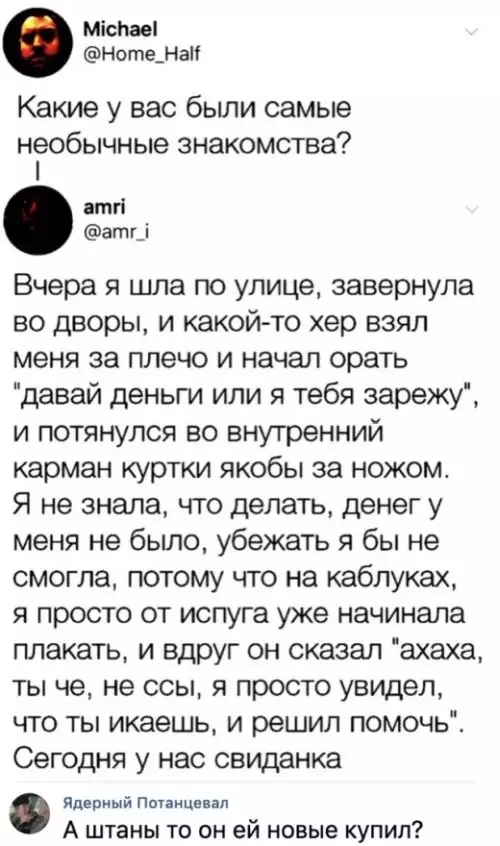 Міспаеі Ноте_Наг Какие у вас были самые необычные знакомства атгі атг_і Вчера я шла по улице завернула во дворы и какой то хер взял меня за плечо и начал орать давай деньги или я тебя зарежу и потянулся во внутренний карман куртки якобы за ножом Я не знала что делать денег у меня не бьшо убежать я бы не смогла потому что на каблуках я просто от испуга уже начинала плакать и вдруг он сказал ахаха т