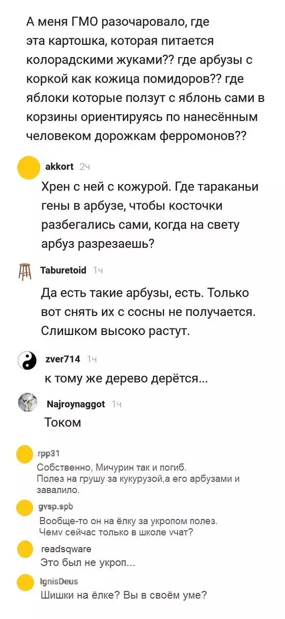 А меня ГМО разочаровало где эта картошка которая питается колорадскими жуками где арбузы с коркой как кожица помидоров где яблоки которые ползут с яблонь сами в КОРЗИНЫ ОРИЕНТИРУЯСЬ ПО нанесённым человеком дорожкам ферромонов аККогі Хрен с ней с кожурой Где тараканьи гены в арбузе чтобы косточки разбегались сами когда на свету арбуз разрезаешь ТаЬпгеюін да есть такие арбузы есть Только вот снять и