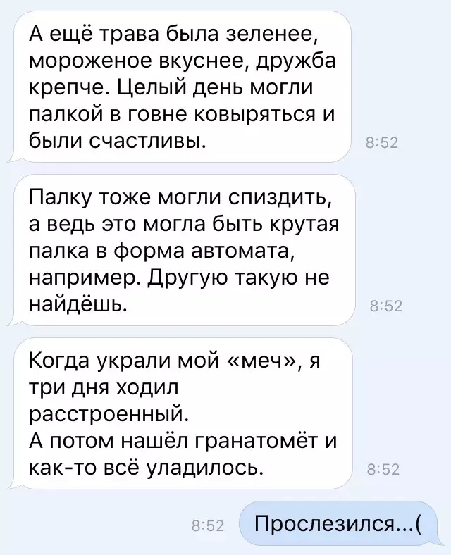 А ещё трава была зеленее мороженое вкуснее дружба крепче Целый день могли палкой в говне ковыряться и были счастливы Палку тоже могли спиздить а ведь это могла быть крутая палка в форма автомата например Другую такую не найдёшь Когда украли мой меч я три дня ходил расстроенный А потом нашёл гранатомёт и както всё уладилось Прослезился
